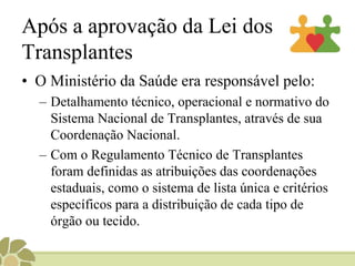 Após a aprovação da Lei dos
Transplantes
• O Ministério da Saúde era responsável pelo:
– Detalhamento técnico, operacional e normativo do
Sistema Nacional de Transplantes, através de sua
Coordenação Nacional.
– Com o Regulamento Técnico de Transplantes
foram definidas as atribuições das coordenações
estaduais, como o sistema de lista única e critérios
específicos para a distribuição de cada tipo de
órgão ou tecido.
 