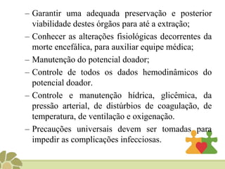 – Garantir uma adequada preservação e posterior
viabilidade destes órgãos para até a extração;
– Conhecer as alterações fisiológicas decorrentes da
morte encefálica, para auxiliar equipe médica;
– Manutenção do potencial doador;
– Controle de todos os dados hemodinâmicos do
potencial doador.
– Controle e manutenção hídrica, glicêmica, da
pressão arterial, de distúrbios de coagulação, de
temperatura, de ventilação e oxigenação.
– Precauções universais devem ser tomadas para
impedir as complicações infecciosas.
 