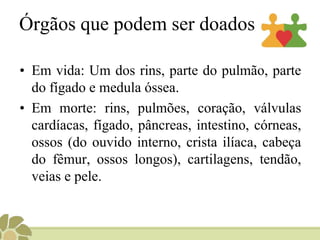 Órgãos que podem ser doados
• Em vida: Um dos rins, parte do pulmão, parte
do fígado e medula óssea.
• Em morte: rins, pulmões, coração, válvulas
cardíacas, fígado, pâncreas, intestino, córneas,
ossos (do ouvido interno, crista ilíaca, cabeça
do fêmur, ossos longos), cartilagens, tendão,
veias e pele.
 