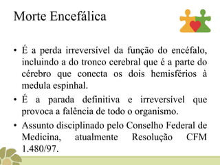 Morte Encefálica
• É a perda irreversível da função do encéfalo,
incluindo a do tronco cerebral que é a parte do
cérebro que conecta os dois hemisférios à
medula espinhal.
• É a parada definitiva e irreversível que
provoca a falência de todo o organismo.
• Assunto disciplinado pelo Conselho Federal de
Medicina, atualmente Resolução CFM
1.480/97.
 