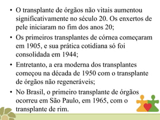 HistóricoO 1° relato encontra-se registrado na Bíblia, no livro de Gênesis 2:21-22. Outro relato milenar e até mitológico, trata-se da história de dois médicos chineses, Itoua To e PienTsio;Um dos mais importantes passos na história dos transplantes foi as primeiras tentativas de transfusão de sangue.