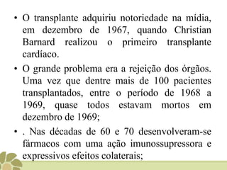 O transplante de órgãos não vitais aumentou significativamente no século 20. Os enxertos de pele iniciaram no fim dos anos 20;Os primeiros transplantes de córnea começaram em 1905, e sua prática cotidiana só foi consolidada em 1944;Entretanto, a era moderna dos transplantes começou na década de 1950 com o transplante de órgãos não regeneráveis;No Brasil, o primeiro transplante de órgãos ocorreu em São Paulo, em 1965, com o transplante de rim.