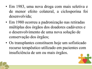 O transplante adquiriu notoriedade na mídia, em dezembro de 1967, quando Christian Barnard realizou o primeiro transplante cardíaco.O grande problema era a rejeição dos órgãos. Uma vez que dentre mais de 100 pacientes transplantados, entre o período de 1968 a 1969, quase todos estavam mortos em dezembro de 1969;. Nas décadas de 60 e 70 desenvolveram-se fármacos com uma ação imunossupressora e expressivos efeitos colaterais;