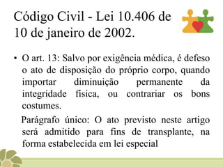 Fundamentos ético-legaisConstituição Brasileira, de 1988, no artigo 199, parágrafo 4º diz:    “ § 4º- A lei disporá sobre as condições e os requisitos que facilitem a remoção de órgãos, tecidos e substâncias humanas para fins de transplante, pesquisa e tratamento, bem como a coleta, processamento e transfusão de sangue e seus derivados, sendo vedado todo tipo de comercialização”.