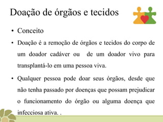 Doação de órgãos e tecidosConceitoDoação é a remoção de órgãos e tecidos do corpo de um doador cadáver ou  de um doador vivo para transplantá-lo em uma pessoa viva. Qualquer pessoa pode doar seus órgãos, desde que não tenha passado por doenças que possam prejudicar o funcionamento do órgão ou alguma doença que infecciosa ativa. . 