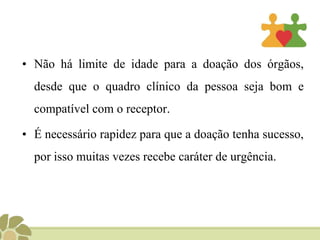 Não há limite de idade para a doação dos órgãos, desde que o quadro clínico da pessoa seja bom e compatível com o receptor.É necessário rapidez para que a doação tenha sucesso, por isso muitas vezes recebe caráter de urgência. 