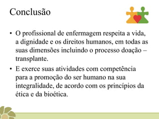 Código de Ética dos Profissionais de EnfermagemPrincípios Fundamentais:   “O profissional de enfermagem respeita a vida, a dignidade e os direitos humanos, em todas as suas dimensões”. Art. 19 : Respeitar o pudor, a privacidade e a intimidade do ser humano, em todo seu ciclo vital, inclusive nas situações de morte e pós-morte.Das ProibiçõesArt. 27 : Executar ou participar da assistência à saúde sem o consentimento da pessoa ou de seu representante legal, exceto em iminente risco de morte.Art. 43: “Colaborar, direta ou indiretamente com outros profissionais de saúde, no descumprimento da legislação referente aos transplantes de órgãos, tecidos, esterilização humana, fecundação artificial e manipulação genética.