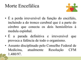 Morte EncefálicaÉa perda irreversível da função do encéfalo, incluindo a do tronco cerebral que é a parte do cérebro que conecta os dois hemisférios à medula espinhal. É a parada definitiva e irreversível que provoca a falência de todo o organismo.Assunto disciplinado pelo Conselho Federal de Medicina, atualmente Resolução CFM 1.480/97.