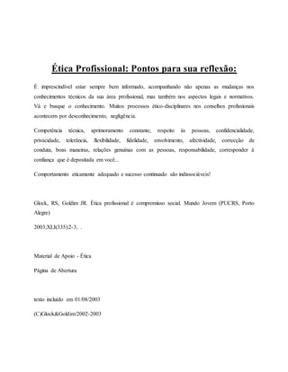 Ética Profissional: Pontos para sua reflexão:
É imprescindível estar sempre bem informado, acompanhando não apenas as mudanças nos
conhecimentos técnicos da sua área profissional, mas também nos aspectos legais e normativos.
Vá e busque o conhecimento. Muitos processos ético-disciplinares nos conselhos profissionais
acontecem por desconhecimento, negligência.
Competência técnica, aprimoramento constante, respeito às pessoas, confidencialidade,
privacidade, tolerância, flexibilidade, fidelidade, envolvimento, afectividade, correcção de
conduta, boas maneiras, relações genuínas com as pessoas, responsabilidade, corresponder à
confiança que é depositada em você...
Comportamento eticamente adequado e sucesso continuado são indissociáveis!
Glock, RS, Goldim JR. Ética profissional é compromisso social. Mundo Jovem (PUCRS, Porto
Alegre)
2003;XLI(335):2-3, .
Material de Apoio - Ética
Página de Abertura
texto incluído em 01/08/2003
(C)Glock&Goldim/2002-2003
 