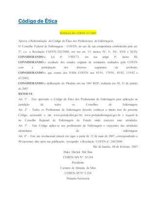 Código de Ética
RESOLUÇÃO COFEN 311/2007
Aprova a Reformulação do Código de Ética dos Profissionais de Enfermagem.
O Conselho Federal de Enfermagem – COFEN, no uso de sua competência estabelecida pelo art.
2º, c.c. a Resolução COFEN-242/2000, em seu art. 13, incisos IV, V, XV, XVII e XLIX;
CONSIDERANDO a Lei nº. 5.905/73, em seu artigo 8º, inciso III;
CONSIDERANDO o resultado dos estudos originais de seminários realizados pelo COFEN
com a participação dos diversos segmentos da profissão;
CONSIDERANDO o que consta dos PADs COFEN nos 83/91, 179/91, 45/92, 119/92 e
63/2002;
CONSIDERANDO a deliberação do Plenário em sua 346ª ROP, realizada em 30, 31 de janeiro
de 2007.
RESOLVE:
Art. 1º – Fica aprovado o Código de Ética dos Profissionais de Enfermagem para aplicação na
jurisdição de todos os Conselhos de Enfermagem.
Art. 2º – Todos os Profissionais de Enfermagem deverão conhecer o inteiro teor do presente
Código, acessando o site www.portalcofen.gov.br; www.portalenfermagem.gov.br e requerê-lo
no Conselho Regional de Enfermagem do Estado onde exercem suas atividades.
Art. 3º – Este Código aplica-se aos profissionais de Enfermagem e exercentes das atividades
elementares de enfermagem.
Art. 4º – Este ato resolucional entrará em vigor a partir de 12 de maio de 2007, correspondendo a
90 (noventa) dias após sua publicação, revogando a Resolução COFEN nº. 240/2000.
Rio de Janeiro, 08 de fevereiro 2007
Dulce Dirclair Huf Bais
COREN-MS Nº. 10.244
Presidente
Carmem de Almeida da Silva
COREN-SP Nº 2.254
Primeira-Secretaria
 