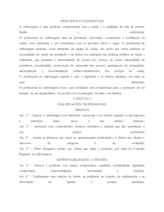PRINCÍPIOS FUNDAMENTAIS
A enfermagem é uma profissão comprometida com a saúde e a qualidade de vida da pessoa,
família e coletividade.
O profissional de enfermagem atua na promoção, prevenção, recuperação e reabilitação da
saúde, com autonomia e em consonância com os preceitos éticos e legais. O profissional de
enfermagem participa, como integrante da equipe de saúde, das ações que visem satisfazer as
necessidades de saúde da população e da defesa dos princípios das políticas públicas de saúde e
ambientais, que garantam a universalidade de acesso aos serviços de saúde, integralidade da
assistência, resolutividade, preservação da autonomia das pessoas, participação da comunidade,
hierarquização e descentralização político-administrativa dos serviços de saúde.
O profissional de enfermagem respeita a vida, a dignidade e os direitos humanos, em todas as
suas dimensões.
O profissional de enfermagem exerce suas atividades com competência para a promoção do ser
humano na sua integralidade, de acordo com os princípios da ética e da bioética.
CAPÍTULO I
DAS RELAÇÕES PROFISSIONAIS
DIREITOS
Art. 1º – Exercer a enfermagem com liberdade, autonomia e ser tratado segundo os pressupostos
e princípios legais, éticos e dos direitos humanos.
Art. 2º – Aprimorar seus conhecimentos técnicos, científicos e culturais que dão sustentação a
sua prática profissional.
Art. 3º – Apoiar as iniciativas que visem ao aprimoramento profissional e à defesa dos direitos e
interesses da categoria e da sociedade.
Art. 4º – Obter desagravo público por ofensa que atinja a profissão, por meio do Conselho
Regional de Enfermagem.
RESPONSABILIDADES E DEVERES
Art. 5º – Exercer a profissão com justiça, compromisso, eqüidade, resolutividade, dignidade,
competência, responsabilidade, honestidade e lealdade.
Art. 6º – Fundamentar suas relações no direito, na prudência, no respeito, na solidariedade e na
diversidade de opinião e posição ideológica.
 
