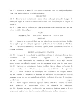 Art. 7º – Comunicar ao COREN e aos órgãos competentes, fatos que infrinjam dispositivos
legais e que possam prejudicar o exercício profissional.
PROIBIÇÕES
Art. 8º – Promover e ser conivente com a injúria, calúnia e difamação de membro da equipe de
enfermagem, equipe de saúde e de trabalhadores de outras áreas, de organizações da categoria ou
instituições.
Art. 9º – Praticar e/ou ser conivente com crime, contravenção penal ou qualquer outro ato, que
infrinja postulados éticos e legais.
SEÇÃO I
DAS RELAÇÕES COM A PESSOA, FAMÍLIA E COLETIVIDADE.
DIREITOS
Art. 10 – Recusar-se a executar atividades que não sejam de sua competência técnica, científica,
ética e legal ou que não ofereçam segurança ao profissional, à pessoa, família e coletividade.
Art. 11 – Ter acesso às informações, relacionadas à pessoa, família e coletividade, necessárias ao
exercício profissional.
RESPONSABILIDADES E DEVERES
Art. 12 – Assegurar à pessoa, família e coletividade assistência de enfermagem livre de danos
decorrentes de imperícia, negligência ou imprudência.
Art. 13 – Avaliar criteriosamente sua competência técnica, científica, ética e legal e somente
aceitar encargos ou atribuições, quando capaz de desempenho seguro para si e para outrem.
Art. 14 – Aprimorar os conhecimentos técnicos, científicos, éticos e culturais, em benefício da
pessoa, família e coletividade e do desenvolvimento da profissão.
Art. 15 – Prestar assistência de enfermagem sem discriminação de qualquer natureza.
Art. 16 – Garantir a continuidade da assistência de enfermagem em condições que ofereçam
segurança, mesmo em caso de suspensão das atividades profissionais decorrentes de movimentos
reivindicatórios da categoria.
Art. 17 – Prestar adequadas informações à pessoa, família e coletividade a respeito dos direitos,
riscos, benefícios e intercorrências acerca da assistência de enfermagem.
Art. 18 – Respeitar, reconhecer e realizar ações que garantam o direito da pessoa ou de seu
representante legal, de tomar decisões sobre sua saúde, tratamento, conforto e bem estar.
 
