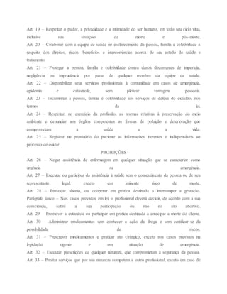 Art. 19 – Respeitar o pudor, a privacidade e a intimidade do ser humano, em todo seu ciclo vital,
inclusive nas situações de morte e pós-morte.
Art. 20 – Colaborar com a equipe de saúde no esclarecimento da pessoa, família e coletividade a
respeito dos direitos, riscos, benefícios e intercorrências acerca de seu estado de saúde e
tratamento.
Art. 21 – Proteger a pessoa, família e coletividade contra danos decorrentes de imperícia,
negligência ou imprudência por parte de qualquer membro da equipe de saúde.
Art. 22 – Disponibilizar seus serviços profissionais à comunidade em casos de emergência,
epidemia e catástrofe, sem pleitear vantagens pessoais.
Art. 23 – Encaminhar a pessoa, família e coletividade aos serviços de defesa do cidadão, nos
termos da lei.
Art. 24 – Respeitar, no exercício da profissão, as normas relativas à preservação do meio
ambiente e denunciar aos órgãos competentes as formas de poluição e deterioração que
comprometam a saúde e a vida.
Art. 25 – Registrar no prontuário do paciente as informações inerentes e indispensáveis ao
processo de cuidar.
PROIBIÇÕES
Art. 26 – Negar assistência de enfermagem em qualquer situação que se caracterize como
urgência ou emergência.
Art. 27 – Executar ou participar da assistência à saúde sem o consentimento da pessoa ou de seu
representante legal, exceto em iminente risco de morte.
Art. 28 – Provocar aborto, ou cooperar em prática destinada a interromper a gestação.
Parágrafo único – Nos casos previstos em lei, o profissional deverá decidir, de acordo com a sua
consciência, sobre a sua participação ou não no ato abortivo.
Art. 29 – Promover a eutanásia ou participar em prática destinada a antecipar a morte do cliente.
Art. 30 – Administrar medicamentos sem conhecer a ação da droga e sem certificar-se da
possibilidade de riscos.
Art. 31 – Prescrever medicamentos e praticar ato cirúrgico, exceto nos casos previstos na
legislação vigente e em situação de emergência.
Art. 32 – Executar prescrições de qualquer natureza, que comprometam a segurança da pessoa.
Art. 33 – Prestar serviços que por sua natureza competem a outro profissional, exceto em caso de
 