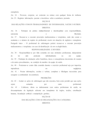 emergência.
Art. 34 – Provocar, cooperar, ser conivente ou omisso com qualquer forma de violência.
Art. 35 – Registrar informações parciais e inverídicas sobre a assistência prestada.
SEÇÃO II
DAS RELAÇÕES COM OS TRABALHADORES DE ENFERMAGEM, SAÚDE E OUTROS
DIREITOS
Art. 36 – Participar da prática multiprofissional e interdisciplinar com responsabilidade,
autonomia e liberdade.
Art. 37 – Recusar-se a executar prescrição medicamentosa e terapêutica, onde não conste a
assinatura e o número de registro do profissional, exceto em situações de urgência e emergência.
Parágrafo único – O profissional de enfermagem poderá recusar-se a executar prescrição
medicamentosa e terapêutica em caso de identificação de erro ou ilegibilidade.
RESPONSABILIDADES E DEVERES
Art. 38 – Responsabilizar-se por falta cometida em suas atividades profissionais, independente
de ter sido praticada individualmente ou em equipe.
Art. 39 – Participar da orientação sobre benefícios, riscos e conseqüências decorrentes de exames
e de outros procedimentos, na condição de membro da equipe de saúde.
Art. 40 – Posicionar-se contra falta cometida durante o exercício profissional seja por imperícia,
imprudência ou negligência.
Art. 41 – Prestar informações, escritas e verbais, completas e fidedignas necessárias para
assegurar a continuidade da assistência.
PROIBIÇÕES
Art. 42 – Assinar as ações de enfermagem que não executou, bem como permitir que suas ações
sejam assinadas por outro profissional.
Art. 43 – Colaborar, direta ou indiretamente com outros profissionais de saúde, no
descumprimento da legislação referente aos transplantes de órgãos, tecidos, esterilização
humana, fecundação artificial e manipulação genética.
SEÇÃO III
DAS RELAÇÕES COM AS ORGANIZAÇÕES DA CATEGORIA
DIREITOS
 