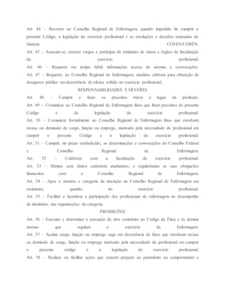 Art. 44 – Recorrer ao Conselho Regional de Enfermagem, quando impedido de cumprir o
presente Código, a legislação do exercício profissional e as resoluções e decisões emanadas do
Sistema COFEN/COREN.
Art. 45 – Associar-se, exercer cargos e participar de entidades de classe e órgãos de fiscalização
do exercício profissional.
Art. 46 – Requerer em tempo hábil, informações acerca de normas e convocações.
Art. 47 – Requerer, ao Conselho Regional de Enfermagem, medidas cabíveis para obtenção de
desagravo público em decorrência de ofensa sofrida no exercício profissional.
RESPONSABILIDADES E DEVERES
Art. 48 – Cumprir e fazer os preceitos éticos e legais da profissão.
Art. 49 – Comunicar ao Conselho Regional de Enfermagem fatos que firam preceitos do presente
Código e da legislação do exercício profissional.
Art. 50 – Comunicar formalmente ao Conselho Regional de Enfermagem fatos que envolvam
recusa ou demissão de cargo, função ou emprego, motivado pela necessidade do profissional em
cumprir o presente Código e a legislação do exercício profissional.
Art. 51 – Cumprir, no prazo estabelecido, as determinações e convocações do Conselho Federal
e Conselho Regional de Enfermagem.
Art. 52 – Colaborar com a fiscalização de exercício profissional.
Art. 53 – Manter seus dados cadastrais atualizados, e regularizadas as suas obrigações
financeiras com o Conselho Regional de Enfermagem.
Art. 54 – Apor o número e categoria de inscrição no Conselho Regional de Enfermagem em
assinatura, quando no exercício profissional.
Art. 55 – Facilitar e incentivar a participação dos profissionais de enfermagem no desempenho
de atividades nas organizações da categoria.
PROIBIÇÕES
Art. 56 – Executar e determinar a execução de atos contrários ao Código de Ética e às demais
normas que regulam o exercício da Enfermagem.
Art. 57 – Aceitar cargo, função ou emprego vago em decorrência de fatos que envolvam recusa
ou demissão de cargo, função ou emprego motivado pela necessidade do profissional em cumprir
o presente código e a legislação do exercício profissional.
Art. 58 – Realizar ou facilitar ações que causem prejuízo ao patrimônio ou comprometam a
 