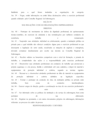 finalidade para a qual foram instituídas as organizações da categoria.
Art. 59 – Negar, omitir informações ou emitir falsas declarações sobre o exercício profissional
quando solicitado pelo Conselho Regional de Enfermagem.
SEÇÃO IV
DAS RELAÇÕES COM AS ORGANIZAÇÕES EMPREGADORAS
DIREITOS
Art. 60 – Participar de movimentos de defesa da dignidade profissional, do aprimoramento
técnico-científico, do exercício da cidadania e das reivindicações por melhores condições de
assistência, trabalho e remuneração.
Art. 61 – Suspender suas atividades, individual ou coletivamente, quando a instituição pública ou
privada para a qual trabalhe não oferecer condições dignas para o exercício profissional ou que
desrespeite a legislação do setor saúde, ressalvadas as situações de urgência e emergência,
devendo comunicar imediatamente por escrito sua decisão ao Conselho Regional de
Enfermagem.
Art. 62 – Receber salários ou honorários compatíveis com o nível de formação, a jornada de
trabalho, a complexidade das ações e a responsabilidade pelo exercício profissional.
Art. 63 – Desenvolver suas atividades profissionais em condições de trabalho que promovam a
própria segurança e a da pessoa, família e coletividade sob seus cuidados, e dispor de material e
equipamentos de proteção individual e coletiva, segundo as normas vigentes.
Art. 64 – Recusar-se a desenvolver atividades profissionais na falta de material ou equipamentos
de proteção individual e coletiva definidos na legislação específica.
Art. 65 – Formar e participar da comissão de ética da instituição pública ou privada onde
trabalha, bem como de comissões interdisciplinares.
Art. 66 – Exercer cargos de direção, gestão e coordenação na área de seu exercício profissional e
do setor saúde.
Art. 67 – Ser informado sobre as políticas da instituição e do serviço de enfermagem, bem como
participar de sua elaboração.
Art. 68 – Registrar no prontuário, e em outros documentos próprios da enfermagem, informações
referentes ao processo de cuidar da pessoa.
RESPONSABILIDADES E DEVERES
 