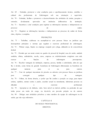 Art. 69 – Estimular, promover e criar condições para o aperfeiçoamento técnico, científico e
cultural dos profissionais de Enfermagem sob sua orientação e supervisão.
Art. 70 – Estimular, facilitar e promover o desenvolvimento das atividades de ensino, pesquisa e
extensão, devidamente aprovadas nas instâncias deliberativas da instituição.
Art. 71 – Incentivar e criar condições para registrar as informações inerentes e indispensáveis ao
processo de cuidar.
Art. 72 – Registrar as informações inerentes e indispensáveis ao processo de cuidar de forma
clara, objetiva e completa.
PROIBIÇÕES
Art. 73 – Trabalhar, colaborar ou acumpliciar-se com pessoas físicas ou jurídicas que
desrespeitem princípios e normas que regulam o exercício profissional de enfermagem.
Art. 74 – Pleitear cargo, função ou emprego ocupado por colega, utilizando-se de concorrência
desleal.
Art. 75 – Permitir que seu nome conste no quadro de pessoal de hospital, casa de saúde, unidade
sanitária, clínica, ambulatório, escola, curso, empresa ou estabelecimento congênere sem nele
exercer as funções de enfermagem pressupostas.
Art. 76 – Receber vantagens de instituição, empresa, pessoa, família e coletividade, além do que
lhe é devido, como forma de garantir Assistência de Enfermagem diferenciada ou benefícios de
qualquer natureza para si ou para outrem.
Art. 77 – Usar de qualquer mecanismo de pressão ou suborno com pessoas físicas ou jurídicas
para conseguir qualquer tipo de vantagem.
Art. 78 – Utilizar, de forma abusiva, o poder que lhe confere a posição ou cargo, para impor
ordens, opiniões, atentar contra o pudor, assediar sexual ou moralmente, inferiorizar pessoas ou
dificultar o exercício profissional.
Art. 79 – Apropriar-se de dinheiro, valor, bem móvel ou imóvel, público ou particular de que
tenha posse em razão do cargo, ou desviá-lo em proveito próprio ou de outrem.
Art. 80 – Delegar suas atividades privativas a outro membro da equipe de enfermagem ou de
saúde, que não seja enfermeiro.
CAPÍTULO II
DO SIGILO PROFISSIONAL
DIREITOS
 