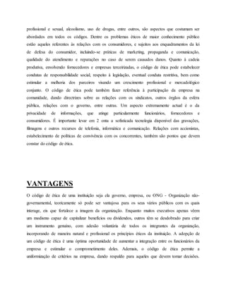 profissional e sexual, alcoolismo, uso de drogas, entre outros, são aspectos que costumam ser
abordados em todos os códigos. Dentre os problemas éticos de maior conhecimento público
estão aqueles referentes às relações com os consumidores, e sujeitos aos enquadramentos da lei
de defesa do consumidor, incluindo-se práticas de marketing, propaganda e comunicação,
qualidade do atendimento e reparações no caso de serem causados danos. Quanto à cadeia
produtiva, envolvendo fornecedores e empresas terceirizadas, o código de ética pode estabelecer
condutas de responsabilidade social, respeito à legislação, eventual conduta restritiva, bem como
estimular a melhoria dos parceiros visando um crescimento profissional e mercadológico
conjunto. O código de ética pode também fazer referência à participação da empresa na
comunidade, dando directrizes sobre as relações com os sindicatos, outros órgãos da esfera
pública, relações com o governo, entre outras. Um aspecto extremamente actual é o da
privacidade de informações, que atinge particularmente funcionários, fornecedores e
consumidores. É importante levar em 2 onta a sofisticada tecnologia disponível das gravações,
filmagens e outros recursos de telefonia, informática e comunicação. Relações com accionistas,
estabelecimento de políticas de convivência com os concorrentes, também são pontos que devem
constar do código de ética.
VANTAGENS
O código de ética de uma instituição seja ela governo, empresa, ou ONG - Organização não-
governamental, teoricamente só pode ser vantajosa para os seus vários públicos com os quais
interage, eis que fortalece a imagem da organização. Enquanto muitos executivos apenas vêem
um modismo capaz de capitalizar benefícios ou dividendos, outros têm se desdobrado para criar
um instrumento genuíno, com adesão voluntária de todos os integrantes da organização,
incorporando de maneira natural e profissional os princípios éticos da instituição. A adopção de
um código de ética é uma óptima oportunidade de aumentar a integração entre os funcionários da
empresa e estimular o comprometimento deles. Ademais, o código de ética permite a
uniformização de critérios na empresa, dando respaldo para aqueles que devem tomar decisões.
 