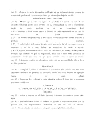 Art. 81 – Abster-se de revelar informações confidenciais de que tenha conhecimento em razão de
seu exercício profissional a pessoas ou entidades que não estejam obrigadas ao sigilo.
RESPONSABILIDADES E DEVERES
Art. 82 – Manter segredo sobre fato sigiloso de que tenha conhecimento em razão de sua
atividade profissional, exceto casos previstos em lei, ordem judicial, ou com o consentimento
escrito da pessoa envolvida ou de seu representante legal.
§ 1º – Permanece o dever mesmo quando o fato seja de conhecimento público e em caso de
falecimento da pessoa envolvida.
§ 2º – Em atividade multiprofissional, o fato sigiloso poderá ser revelado quando necessário à
prestação da assistência.
§ 3º – O profissional de enfermagem, intimado como testemunha, deverá comparecer perante a
autoridade e, se for o caso, declarar seu impedimento de revelar o segredo.
§ 4º – O segredo profissional referente ao menor de idade deverá ser mantido, mesmo quando a
revelação seja solicitada por pais ou responsáveis, desde que o menor tenha capacidade de
discernimento, exceto nos casos em que possa acarretar danos ou riscos ao mesmo.
Art. 83 – Orientar, na condição de enfermeiro, a equipe sob sua responsabilidade, sobre o dever
do sigilo profissional.
PROIBIÇÕES
Art. 84 – Franquear o acesso a informações e documentos para pessoas que não estão
diretamente envolvidas na prestação da assistência, exceto nos casos previstos na legislação
vigente ou por ordem judicial.
Art. 85 – Divulgar ou fazer referência a casos, situações ou fatos de forma que os envolvidos
possam ser identificados.
CAPÍTULO III
DO ENSINO, DA PESQUISA E DA PRODUÇÃO TÉCNICO-CIENTÍFICA
DIREITOS
Art. 86 – Realizar e participar de atividades de ensino e pesquisa, respeitadas as normas ético-
legais.
Art. 87 – Ter conhecimento acerca do ensino e da pesquisa a serem desenvolvidos com as
pessoas sob sua responsabilidade profissional ou em seu local de trabalho.
Art. 88 – Ter reconhecida sua autoria ou participação em produção técnico-científica.
 