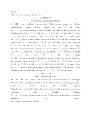 função;
VIII – Ter maus antecedentes profissionais.
CAPÍTULO VI
DA APLICAÇÃO DAS PENALIDADES
Art. 124 – As penalidades previstas neste Código somente poderão ser aplicadas,
cumulativamente, quando houver infração a mais de um artigo.
Art. 125 – A pena de advertência verbal é aplicável nos casos de infrações ao que está
estabelecido nos artigos: 5º a 7º; 12 a 14; 16 a 24; 27; 30; 32; 34; 35; 38 a 40; 49 a 55; 57; 69 a
71; 74; 78; 82 a 85; 89 a 95; 98 a 102; 105; 106; 108 a 111 deste Código.
Art. 126 – A pena de multa é aplicável nos casos de infrações ao que está estabelecido nos
artigos: 5º a 9º; 12; 13; 15; 16; 19; 24; 25; 26; 28 a 35; 38 a 43; 48 a 51; 53; 56 a 59; 72 a 80; 82;
84; 85; 90; 94; 96; 97 a 102; 105; 107; 108; 110; e 111 deste Código.
Art. 127 – A pena de censura é aplicável nos casos de infrações ao que está estabelecido nos
artigos: 8º; 12; 13; 15; 16; 25; 30 a 35; 41 a 43; 48; 51; 54; 56 a 59; 71 a 80; 82; 84; 85; 90; 91;
94 a 102; 105; 107 a 111 deste Código.
Art. 128 – A pena de suspensão do exercício profissional é aplicável nos casos de infrações ao
que está estabelecido nos artigos: 8º; 9º; 12; 15; 16; 25; 26; 28; 29; 31; 33 a 35; 41 a 43; 48; 56;
58; 59; 72; 73; 75 a 80; 82; 84; 85; 90; 94; 96 a 102; 105; 107 e 108 deste Código.
Art.129 – A pena de cassação do direito ao exercício profissional é aplicável nos casos de
infrações ao que está estabelecido nos artigos: 9º; 12; 26; 28; 29; 78 e 79 deste Código.
CAPITULO VII
DAS DISPOSIÇÕES GERAIS
Art. 130 – Os casos omissos serão resolvidos pelo Conselho Federal de Enfermagem.
Art. 131- Este Código poderá ser alterado pelo Conselho Federal de Enfermagem, por iniciativa
própria ou mediante proposta de Conselhos Regionais.
Parágrafo único – A alteração referida deve ser precedida de ampla discussão com a categoria,
coordenada pelos Conselhos Regionais.
Art. 132 – O presente Código entrará em vigor 90 dias após sua publicação, revogadas as
disposições em contrário.
Rio de Janeiro, 08 de fevereiro de 2007.
 