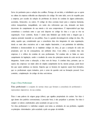 Serve de parâmetro para a solução dos conflitos. Protege, de um lado, o trabalhador que se apoia
na cultura da empresa reflectida nas disposições do código. De outro lado, serve de respaldo para
a empresa, por ocasião da solução de problemas de desvio de conduta de algum colaborador,
accionista, fornecedor, ou outros. O código de ética costuma trazer para a empresa harmonia,
ordem transparência, tranquilidade, em razão dos referenciais que cria, deixando um lastro
decorrente do cumprimento de sua missão e de seus compromissos. É imprescindível que haja
consistência e coerência entre o que está disposto no código de ética e o que se vive na
organização. Caso contrário, ficaria 3 atente uma falsidade que desfaz toda a imagem que a
empresa pretende transmitir ao seu público. Essa é a grande desvantagem do código de ética. Há,
ainda, aqueles que, considerando que a consciência ética dos integrantes de uma organização,
desde os mais altos executivos até o mais simples funcionário, é um património do indivíduo,
defendem a desnecessidade de se implantar códigos de ética, já que a actuação de cada um
propiciará, por via de consequência, um ambiente ético. Com efeito, a conduta ética das
empresas é o reflexo da conduta de seus profissionais. Tal conduta não se limita ao mero
cumprimento da legislação, sendo o resultado da soma dos princípios morais de cada um de seus
integrantes. Assim como a educação, a ética vem do berço. A conduta ética, portanto, que se
espera das empresas vai muito além do simples cumprimento da lei, mesmo porque, pode haver
leis que sejam antiéticas ou imorais. Importa que os homens de negócios sejam bem formados,
que os profissionais sejam treinados, pois o cerne da questão está na formação pessoal. Caso
contrário, a implantação do código de ética será inócua.
O que é Ética Profissional:
Ética profissional é o conjunto de normas éticas que formam a consciência do profissional e
representam imperativos de sua conduta.
Ética é uma palavra de origem grega (éthos), que significa propriedade do caráter. Ser ético é
agir dentro dos padrões convencionais, é proceder bem, é não prejudicar o próximo. Ser ético é
cumprir os valores estabelecidos pela sociedade em que se vive.
Ter ética profissional é o indivíduo cumprir com todas as atividades de sua profissão, seguindo
os princípios determinados pela sociedade e pelo seu grupo de trabalho.
 