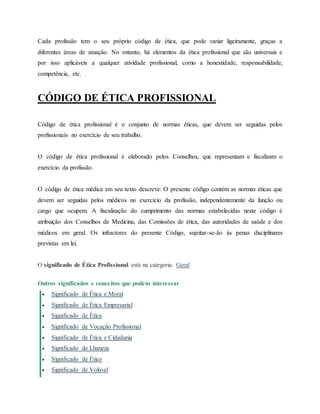 Cada profissão tem o seu próprio código de ética, que pode variar ligeiramente, graças a
diferentes áreas de atuação. No entanto, há elementos da ética profissional que são universais e
por isso aplicáveis a qualquer atividade profissional, como a honestidade, responsabilidade,
competência, etc.
CÓDIGO DE ÉTICA PROFISSIONAL
Código de ética profissional é o conjunto de normas éticas, que devem ser seguidas pelos
profissionais no exercício de seu trabalho.
O código de ética profissional é elaborado pelos Conselhos, que representam e fiscalizam o
exercício da profissão.
O código de ética médica em seu texto descreve: O presente código contém as normas éticas que
devem ser seguidas pelos médicos no exercício da profissão, independentemente da função ou
cargo que ocupem. A fiscalização do cumprimento das normas estabelecidas neste código é
atribuição dos Conselhos de Medicina, das Comissões de ética, das autoridades de saúde e dos
médicos em geral. Os infractores do presente Código, sujeitar-se-ão às penas disciplinares
previstas em lei.
O significado de Ética Profissional está na categoria: Geral
Outros significados e conceitos que podem interessar
 Significado de Ética e Moral
 Significado de Ética Empresarial
 Significado de Ética
 Significado de Vocação Profissional
 Significado de Ética e Cidadania
 Significado de Lhaneza
 Significado de Ético
 Significado de Volúvel
 