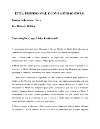 ÉTICA PROFISSIONAL É COMPROMISSO SOCIAL
Rosana Soibelmann Glock
José Roberto Goldim
Conceituação: O que é Ética Profissional?
É extremamente importante saber diferenciar a Ética da Moral e do Direito. Estas três áreas de
conhecimento se distinguem, porém têm grandes vínculos e até mesmo sobreposições.
Tanto a Moral como o Direito baseiam-se em regras que visam estabelecer uma certa
previsibilidade para as ações humanas. Ambas, porém, se diferenciam.
A Moral estabelece regras que são assumidas pela pessoa, como uma forma de garantir o seu
bem-viver. A Moral independe das fronteiras geográficas e garante uma identidade entre pessoas
que sequer se conhecem, mas utilizam este mesmo referencial moral comum.
O Direito busca estabelecer o regramento de uma sociedade delimitada pelas fronteiras do
Estado. As leis têm uma base territorial, elas valem apenas para aquela área geográfica onde uma
determinada população ou seus delegados vivem. Alguns autores afirmam que o Direito é um
sub-conjunto da Moral. Esta perspectiva pode gerar a conclusão de que toda a lei é moralmente
aceitável. Inúmeras situações demonstram a existência de conflitos entre a Moral e o Direito. A
desobediência civil ocorre quando argumentos morais impedem que uma pessoa acate uma
determinada lei. Este é um exemplo de que a Moral e o Direito, apesar de referirem-se a uma
mesma sociedade, podem ter perspectivas discordantes.
A Ética é o estudo geral do que é bom ou mau, correto ou incorreto, justo ou injusto, adequado
ou inadequado. Um dos objetivos da Ética é a busca de justificativas para as regras propostas
 
