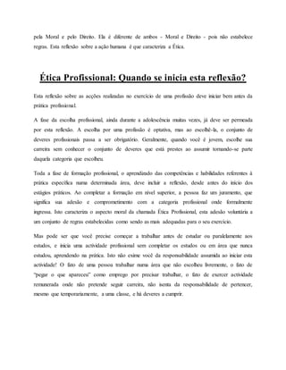 pela Moral e pelo Direito. Ela é diferente de ambos - Moral e Direito - pois não estabelece
regras. Esta reflexão sobre a ação humana é que caracteriza a Ética.
Ética Profissional: Quando se inicia esta reflexão?
Esta reflexão sobre as acções realizadas no exercício de uma profissão deve iniciar bem antes da
prática profissional.
A fase da escolha profissional, ainda durante a adolescência muitas vezes, já deve ser permeada
por esta reflexão. A escolha por uma profissão é optativa, mas ao escolhê-la, o conjunto de
deveres profissionais passa a ser obrigatório. Geralmente, quando você é jovem, escolhe sua
carreira sem conhecer o conjunto de deveres que está prestes ao assumir tornando-se parte
daquela categoria que escolheu.
Toda a fase de formação profissional, o aprendizado das competências e habilidades referentes à
prática específica numa determinada área, deve incluir a reflexão, desde antes do início dos
estágios práticos. Ao completar a formação em nível superior, a pessoa faz um juramento, que
significa sua adesão e comprometimento com a categoria profissional onde formalmente
ingressa. Isto caracteriza o aspecto moral da chamada Ética Profissional, esta adesão voluntária a
um conjunto de regras estabelecidas como sendo as mais adequadas para o seu exercício.
Mas pode ser que você precise começar a trabalhar antes de estudar ou paralelamente aos
estudos, e inicia uma actividade profissional sem completar os estudos ou em área que nunca
estudou, aprendendo na prática. Isto não exime você da responsabilidade assumida ao iniciar esta
actividade! O fato de uma pessoa trabalhar numa área que não escolheu livremente, o fato de
“pegar o que apareceu” como emprego por precisar trabalhar, o fato de exercer actividade
remunerada onde não pretende seguir carreira, não isenta da responsabilidade de pertencer,
mesmo que temporariamente, a uma classe, e há deveres a cumprir.
 