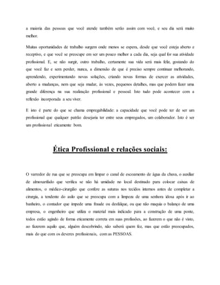 a maioria das pessoas que você atende também serão assim com você, e seu dia será muito
melhor.
Muitas oportunidades de trabalho surgem onde menos se espera, desde que você esteja aberto e
receptivo, e que você se preocupe em ser um pouco melhor a cada dia, seja qual for sua atividade
profissional. E, se não surgir, outro trabalho, certamente sua vida será mais feliz, gostando do
que você faz e sem perder, nunca, a dimensão de que é preciso sempre continuar melhorando,
aprendendo, experimentando novas soluções, criando novas formas de exercer as atividades,
aberto a mudanças, nem que seja mudar, às vezes, pequenos detalhes, mas que podem fazer uma
grande diferença na sua realização profissional e pessoal. Isto tudo pode acontecer com a
reflexão incorporada a seu viver.
E isto é parte do que se chama empregabilidade: a capacidade que você pode ter de ser um
profissional que qualquer patrão desejaria ter entre seus empregados, um colaborador. Isto é ser
um profissional eticamente bom.
Ética Profissional e relações sociais:
O varredor de rua que se preocupa em limpar o canal de escoamento de água da chuva, o auxiliar
de almoxarifado que verifica se não há umidade no local destinado para colocar caixas de
alimentos, o médico-cirurgião que confere as suturas nos tecidos internos antes de completar a
cirurgia, a tendente do asilo que se preocupa com a limpeza de uma senhora idosa após ir ao
banheiro, o contador que impede uma fraude ou desfalque, ou que não maquia o balanço de uma
empresa, o engenheiro que utiliza o material mais indicado para a construção de uma ponte,
todos estão agindo de forma eticamente correta em suas profissões, ao fazerem o que não é visto,
ao fazerem aquilo que, alguém descobrindo, não saberá quem fez, mas que estão preocupados,
mais do que com os deveres profissionais, com as PESSOAS.
 