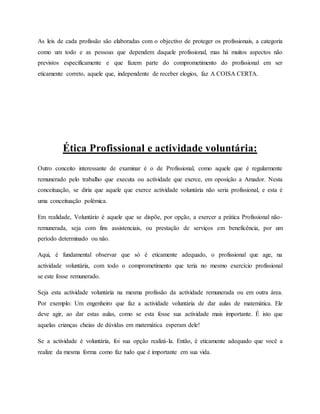As leis de cada profissão são elaboradas com o objectivo de proteger os profissionais, a categoria
como um todo e as pessoas que dependem daquele profissional, mas há muitos aspectos não
previstos especificamente e que fazem parte do comprometimento do profissional em ser
eticamente correto, aquele que, independente de receber elogios, faz A COISA CERTA.
Ética Profissional e actividade voluntária:
Outro conceito interessante de examinar é o de Profissional, como aquele que é regularmente
remunerado pelo trabalho que executa ou actividade que exerce, em oposição a Amador. Nesta
conceituação, se diria que aquele que exerce actividade voluntária não seria profissional, e esta é
uma conceituação polémica.
Em realidade, Voluntário é aquele que se dispõe, por opção, a exercer a prática Profissional não-
remunerada, seja com fins assistenciais, ou prestação de serviços em beneficência, por um
período determinado ou não.
Aqui, é fundamental observar que só é eticamente adequado, o profissional que age, na
actividade voluntária, com todo o comprometimento que teria no mesmo exercício profissional
se este fosse remunerado.
Seja esta actividade voluntária na mesma profissão da actividade remunerada ou em outra área.
Por exemplo: Um engenheiro que faz a actividade voluntária de dar aulas de matemática. Ele
deve agir, ao dar estas aulas, como se esta fosse sua actividade mais importante. É isto que
aquelas crianças cheias de dúvidas em matemática esperam dele!
Se a actividade é voluntária, foi sua opção realizá-la. Então, é eticamente adequado que você a
realize da mesma forma como faz tudo que é importante em sua vida.
 