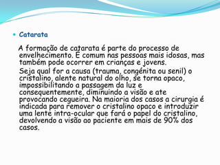  Catarata

 A formação de catarata é parte do processo de
 envelhecimento. É comum nas pessoas mais idosas, mas
 também pode ocorrer em crianças e jovens.
 Seja qual for a causa (trauma, congénita ou senil) o
 cristalino, alente natural do olho, se torna opaco,
 impossibilitando a passagem da luz e
 consequentemente, diminuindo a visão e ate
 provocando cegueira. Na maioria dos casos a cirurgia é
 indicada para remover o cristalino opaco e introduzir
 uma lente intra-ocular que fará o papel do cristalino,
 devolvendo a visão ao paciente em mais de 90% dos
 casos.
 