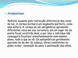  Astigmatismo


 Defeito causado pela refracção diferencial dos raios
 de luz. A córnea normal é um segmento perfeito, como
 uma esfera. A córnea de um astigmática apresenta
 diferentes raios em sua curvatura, em um lugar de um
 ponto focal, existirão dois, e por isso o individuo não
 conseguirá focalizar simultaneamente num mesmo
 plano, tudo o que se vê. Os astigmáticos geralmente
 queixam-se de dor de cabeça, dores constantes no
 globo ocular, sensação de peso e queimação dos olhos.
 