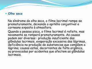  Olho seco

 Na síndrome do olho seco, o filme lacrimal rompe-se
 prematuramente, deixando o epitélio conjuntival e
 corneano exposto à atmosfera.
 Quando a pessoa pisca, o filme lacrimal é refeito, mas
 novamente se romperá prematuramente. As causas
 podem ser diversas : produção insuficiente das
 glândulas lacrimais, evaporação excessiva das lágrimas,
 deficiência na produção de substancias que compõem a
 lágrima; causas estas, decorrentes de falta orgânica,
 ou provocadas por acidentes que afectem as glândulas
 lacrimais.
 