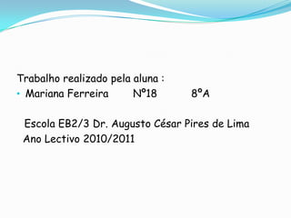 Trabalho realizado pela aluna :
• Mariana Ferreira      Nº18      8ºA

 Escola EB2/3 Dr. Augusto César Pires de Lima
 Ano Lectivo 2010/2011
 