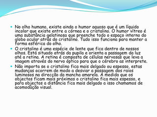  No olho humano, existe ainda o humor aquoso que é um líquido
  incolor que existe entre a córnea e o cristalino. O humor vítreo é
  uma substância gelatinosa que preenche todo o espaço interno do
  globo ocular atrás do cristalino. Tudo isso funciona para manter a
  forma esférica do olho.
 O cristalino é uma espécie de lente que fica dentro de nossos
  olhos. Está situado atrás da pupila e orienta a passagem da luz
  até a retina. A retina é composta de células nervosas que leva a
  imagem através do nervo óptico para que o cérebro as interprete.
 Não importa se o cristalino fica mais delgado ou espesso, estas
  mudanças ocorrem de modo a desviar a passagem dos raios
  luminosos na direcção da mancha amarela. À medida que os
  objectos ficam mais próximos o cristalino fica mais espesso, e
  para objectos a distância fica mais delgado a isso chamamos de
  acomodação visual.
 