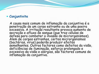  Conjuntivite

 A causa mais comum de inflamação da conjuntiva é a
 penetração de um corpo estranho ou de uma poeira
 excessiva. A irritação resultante provoca aumento de
 secreção e afluxo de sangue (que traz células de
 defesa para combater a invasão de microrganismos).
 Alem de corpos estranhos, certos microrganismos
 (bactérias, vírus) poderão produzir efeitos
 semelhantes. Outros factores como defeitos da visão,
 deficiências de iluminação, esforço prolongado e
 excessivo da visão e alergias, são factores comuns de
 inflamação da conjuntiva.
 