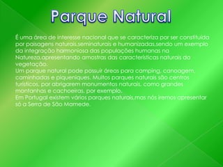 É uma área de interesse nacional que se caracteriza por ser constituída
por paisagens naturais,seminaturais e humanizadas,sendo um exemplo
da integração harmoniosa das populações humanas na
Natureza,apresentando amostras das características naturais da
vegetação.
Um parque natural pode possuir áreas para camping, canoagem,
caminhadas e piqueniques. Muitos parques naturais são centros
turísticos, por abrigarem monumentos naturais, como grandes
montanhas e cachoeiras, por exemplo.
Em Portugal existem vários parques naturais,mas nós iremos apresentar
só a Serra de São Mamede.

 