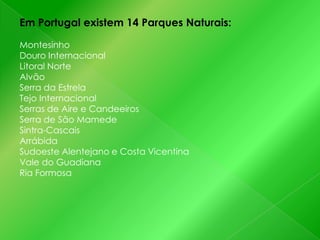 Em Portugal existem 14 Parques Naturais:
Montesinho
Douro Internacional
Litoral Norte
Alvão
Serra da Estrela
Tejo Internacional
Serras de Aire e Candeeiros
Serra de São Mamede
Sintra-Cascais
Arrábida
Sudoeste Alentejano e Costa Vicentina
Vale do Guadiana
Ria Formosa

 
