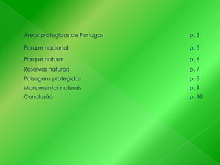 Áreas protegidas de Portugas

p. 3

Parque nacional

p. 5

Parque natural

p. 6

Reservas naturais

p. 7

Paisagens protegidas

p. 8

Monumentos naturais

p. 9

Conclusão

p. 10

 