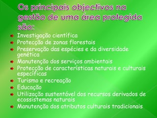 Investigação científica
Protecção de zonas florestais
Preservação das espécies e da diversidade
genética
Manutenção dos serviços ambientais
Protecção de características naturais e culturais
específicas
Turismo e recreação
Educação
Utilização sustentável dos recursos derivados de
ecossistemas naturais
Manutenção dos atributos culturais tradicionais

 