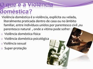 Violência doméstica é a violência, explícita ou velada,
literalmente praticada dentro de casa ou no âmbito
familiar, entre indivíduos unidos por parentesco civil ,ou
parentesco natural , onde a vitima pode sofrer :
o Violência doméstica física
o Violência doméstica psicológica
o Violência sexual
o Super-proteção

 