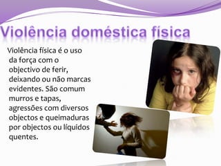 Violência física é o uso
da força com o
objectivo de ferir,
deixando ou não marcas
evidentes. São comum
murros e tapas,
agressões com diversos
objectos e queimaduras
por objectos ou líquidos
quentes.

 