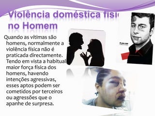 Quando as vítimas são
homens, normalmente a
violência física não é
praticada directamente.
Tendo em vista a habitual
maior força física dos
homens, havendo
intenções agressivas,
esses aptos podem ser
cometidos por terceiros
ou agressões que o
apanhe de surpresa.

 