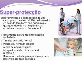 Super-protecção é considerado de um
certo ponto de vista violência domestica
, é quando familiares não querem que
qualquer tipo de más experiencias
aconteçam aos seus. Por exemplo:
o Isolamento da criança em relação à
o
o
o
o
o

sociedade
Timidez acima do normal
Poucos ou nenhum amigos
Medo de novas relações
Incapacidade de cuidar-se de si
mesmo(a)
Raramente vai a lugares públicos, com a
possível excepção da escola

 