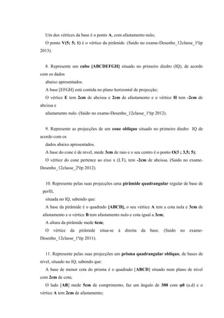 Um dos vértices da base é o ponto A, com afastamento nulo;
O ponto V(5; 5; 1) é o vértice da pirâmide. (Saido no exame-Desenho_12classe_1ªép
2013).
8. Represente um cubo [ABCDEFGH] situado no primeiro diedro (IQ), de acordo
com os dados
abaixo apresentados.
A base [EFGH] está contida no plano horizontal de projecção;
O vértice E tem 2cm de abcissa e 2cm de afastamento e o vértice H tem -2cm de
abcissa e
afastamento nulo. (Saido no exame-Desenho_12classe_1ªép 2012).
9. Represente as projecções de um cone oblíquo situado no primeiro diedro IQ de
acordo com os
dados abaixo apresentados.
A base do cone é de nivel, mede 3cm de raio e o seu centro é o ponto O(3 ; 3,5; 5);
O vértice do cone pertence ao eixo x (LT), tem -2cm de abcissa. (Saido no exame-
Desenho_12classe_2ªép 2012).
10. Represente pelas suas projecções uma pirâmide quadrangular regular de base de
perfil,
situada no IQ, sabendo que:
A base da pirâmide é o quadrado [ABCD], o seu vértice A tem a cota nula e 3cm de
afastamento e o vértice B tem afastamento nulo e cota igual a 3cm;
A altura da pirâmide mede 6cm;
O vértice da pirâmide situa-se à direita da base. (Saido no exame-
Desenho_12classe_1ªép 2011).
11. Represente pelas suas projecções um prisma quadrangular oblíquo, de bases de
nível, situado no IQ, sabendo que:
A base de menor cota do prisma é o quadrado [ABCD] situado num plano de nível
com 2cm de cota;
O lado [AB] mede 5cm de comprimento, faz um ângulo de 300 com φ0 (a.d) e o
vértice A tem 2cm de afastamento;
 