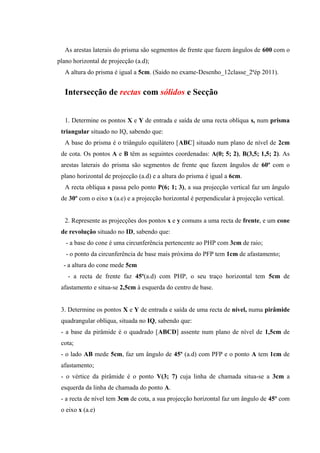As arestas laterais do prisma são segmentos de frente que fazem ângulos de 600 com o
plano horizontal de projecção (a.d);
A altura do prisma é igual a 5cm. (Saido no exame-Desenho_12classe_2ªép 2011).
Intersecção de rectas com sólidos e Secção
1. Determine os pontos X e Y de entrada e saída de uma recta oblíqua s, num prisma
triangular situado no IQ, sabendo que:
A base do prisma é o triângulo equilátero [ABC] situado num plano de nível de 2cm
de cota. Os pontos A e B têm as seguintes coordenadas: A(0; 5; 2), B(3,5; 1,5; 2). As
arestas laterais do prisma são segmentos de frente que fazem ângulos de 60º com o
plano horizontal de projecção (a.d) e a altura do prisma é igual a 6cm.
A recta oblíqua s passa pelo ponto P(6; 1; 3), a sua projecção vertical faz um ângulo
de 30º com o eixo x (a.e) e a projecção horizontal é perpendicular à projecção vertical.
2. Represente as projecções dos pontos x e y comuns a uma recta de frente, e um cone
de revolução situado no ID, sabendo que:
- a base do cone é uma circunferência pertencente ao PHP com 3cm de raio;
- o ponto da circunferência de base mais próxima do PFP tem 1cm de afastamento;
- a altura do cone mede 5cm
- a recta de frente faz 45º(a.d) com PHP, o seu traço horizontal tem 5cm de
afastamento e situa-se 2,5cm à esquerda do centro de base.
3. Determine os pontos X e Y de entrada e saída de uma recta de nível, numa pirâmide
quadrangular oblíqua, situada no IQ, sabendo que:
- a base da pirâmide é o quadrado [ABCD] assente num plano de nível de 1,5cm de
cota;
- o lado AB mede 5cm, faz um ângulo de 45º (a.d) com PFP e o ponto A tem 1cm de
afastamento;
- o vértice da pirâmide é o ponto V(3; 7) cuja linha de chamada situa-se a 3cm a
esquerda da linha de chamada do ponto A.
- a recta de nível tem 3cm de cota, a sua projecção horizontal faz um ângulo de 45º com
o eixo x (a.e)
 