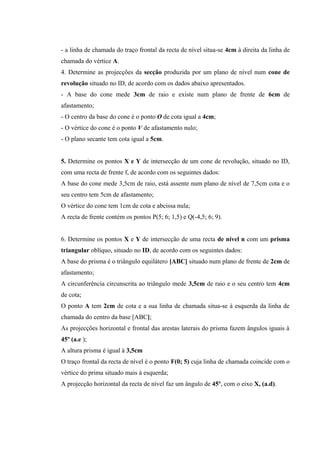 - a linha de chamada do traço frontal da recta de nível situa-se 4cm à direita da linha de
chamada do vértice A.
4. Determine as projecções da secção produzida por um plano de nível num cone de
revolução situado no ID, de acordo com os dados abaixo apresentados.
- A base do cone mede 3cm de raio e existe num plano de frente de 6cm de
afastamento;
- O centro da base do cone é o ponto O de cota igual a 4cm;
- O vértice do cone é o ponto V de afastamento nulo;
- O plano secante tem cota igual a 5cm.
5. Determine os pontos X e Y de intersecção de um cone de revolução, situado no ID,
com uma recta de frente f, de acordo com os seguintes dados:
A base do cone mede 3,5cm de raio, está assente num plano de nível de 7,5cm cota e o
seu centro tem 5cm de afastamento;
O vértice do cone tem 1cm de cota e abcissa nula;
A recta de frente contém os pontos P(5; 6; 1,5) e Q(-4,5; 6; 9).
6. Determine os pontos X e Y de intersecção de uma recta de nível n com um prisma
triangular oblíquo, situado no ID, de acordo com os seguintes dados:
A base do prisma é o triângulo equilátero [ABC] situado num plano de frente de 2cm de
afastamento;
A circunferência circunscrita ao triângulo mede 3,5cm de raio e o seu centro tem 4cm
de cota;
O ponto A tem 2cm de cota e a sua linha de chamada situa-se à esquerda da linha de
chamada do centro da base [ABC];
As projecções horizontal e frontal das arestas laterais do prisma fazem ângulos iguais à
45º (a.e );
A altura prisma é igual à 3,5cm
O traço frontal da recta de nível é o ponto F(0; 5) cuja linha de chamada coincide com o
vértice do prima situado mais à esquerda;
A projecção horizontal da recta de nível faz um ângulo de 45º, com o eixo X, (a.d).
 