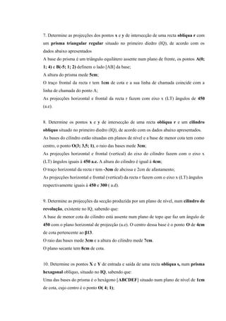 7. Determine as projecções dos pontos x e y de intersecção de uma recta oblíqua r com
um prisma triangular regular situado no primeiro diedro (IQ), de acordo com os
dados abaixo apresentados
A base do prisma é um triângulo equilátero assente num plano de frente, os pontos A(0;
1; 4) e B(-5; 1; 2) definem o lado [AB] da base;
A altura do prisma mede 5cm;
O traço frontal da recta r tem 1cm de cota e a sua linha de chamada coincide com a
linha de chamada do ponto A;
As projecções horizontal e frontal da recta r fazem com eixo x (LT) ângulos de 450
(a.e).
8. Determine os pontos x e y de intersecção de uma recta oblíqua r e um cilindro
oblíquo situado no primeiro diedro (IQ), de acordo com os dados abaixo apresentados.
As bases do cilindro estão situadas em planos de nível e a base de menor cota tem como
centro, o ponto O(3; 3,5; 1), o raio das bases mede 3cm;
As projecções horizontal e frontal (vertical) do eixo do cilindro fazem com o eixo x
(LT) ângulos iguais à 450 a.e. A altura do cilindro é igual à 4cm;
O traço horizontal da recta r tem -3cm de abcissa e 2cm de afastamento;
As projecções horizontal e frontal (vertical) da recta r fazem com o eixo x (LT) ângulos
respectivamente iguais à 450 e 300 ( a.d).
9. Determine as projecções da secção produzida por um plano de nível, num cilindro de
revolução, existente no IQ, sabendo que:
A base de menor cota do cilindro está assente num plano de topo que faz um ângulo de
450 com o plano horizontal de projecção (a.e). O centro dessa base é o ponto O de 4cm
de cota pertencente ao β13.
O raio das bases mede 3cm e a altura do cilindro mede 7cm.
O plano secante tem 8cm de cota.
10. Determine os pontos X e Y de entrada e saída de uma recta oblíqua s, num prisma
hexagonal oblíquo, situado no IQ, sabendo que:
Uma das bases do prisma é o hexágono [ABCDEF] situado num plano de nível de 1cm
de cota, cujo centro é o ponto O( 4; 1);
 