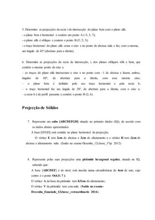 5. Determine as projecções da recta i de intersecção do plano beta com o plano alfa.
- o plano beta é horizontal e contém um ponto A (-5; 3; 7);
- o plano alfa é oblíquo e contem o ponto B (5; 2; 3);
- o traço horizontal do plano alfa cruza o eixo x no ponto de abcissa nula e faz, com a mesma,
um ângulo de 45º (abertura para a direita).
6. Determine as projecções da recta de intersecção, i, dos planos oblíquos αlfa e beta, que
contêm o mesmo ponto do eixo x.
– os traços do plano αlfa intersectam o eixo x no ponto com –1 de abcissa e fazem, ambos,
ângulos de 60º, de abertura para a direita, com esse mesmo eixo;
– o plano beta é definido pelo seu traço horizontal e pela recta b;
– o traço horizontal faz um ângulo de 20º, de abertura para a direita, com o eixo x;
– a recta b é de perfil passante e contém o ponto B (2; 6).
Projecção de Sólidos
7. Represente um cubo [ABCDEFGH] situado no primeiro diedro (IQ), de acordo com
os dados abaixo apresentados.
A base [EFGH] está contida no plano horizontal de projecção;
O vértice E tem 2cm de abcissa e 2cm de afastamento e o vértice H tem -2cm de
abcissa e afastamento nulo. (Saido no exame-Desenho_12classe_1ªép 2012)
8. Represente pelas suas projecções uma pirâmide hexagonal regular, situada no IQ,
sabendo que:
A base [ABCDEF] é de nível, está inscrita numa circunferência de 4cm de raio, cujo
centro é o ponto O(4,5; 7 );
O vértice A da base da pirâmide tem 8,5cm de afastamento;
O vértice V da pirâmide tem cota nula. (Saido no exame-
Desenho_Enuciado_12classe_extraordinario 2014).
 