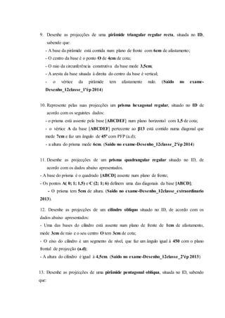9. Desenhe as projecções de uma pirâmide triangular regular recta, situada no ID,
sabendo que:
- A base da pirâmide está contida num plano de frente com 6cm de afastamento;
- O centro da base é o ponto O de 4cm de cota;
- O raio da circunferência construtiva da base mede 3,5cm;
- A aresta da base situada à direita do centro da base é vertical;
- o vértice da pirâmide tem afastamento nulo. (Saido no exame-
Desenho_12classe_1ªép 2014)
10. Represente pelas suas projecções um prisma hexagonal regular, situado no ID de
acordo com os seguintes dados:
- o prisma está assente pela base [ABCDEF] num plano horizontal com 1,5 de cota;
- o vértice A da base [ABCDEF] pertecente ao β13 está contido numa diagonal que
mede 7cm e faz um ângulo de 45º com PFP (a.d);
- a altura do prisma mede 6cm. (Saido no exame-Desenho_12classe_2ªép 2014)
11. Desenhe as projecções de um prisma quadrangular regular situado no ID, de
acordo com os dados abaixo apresentados.
- A base do prisma é o quadrado [ABCD] assente num plano de frente;
- Os pontos A( 0; 1; 1,5) e C (2; 1; 6) definem uma das diagonais da base [ABCD];
- O prisma tem 5cm de altura. (Saido no exame-Desenho_12classe_extraordinario
2013).
12. Desenhe as projecções de um cilindro oblíquo situado no ID, de acordo com os
dados abaixo apresentados:
- Uma das bases do cilindro está assente num plano de frente de 1cm de afastamento,
mede 3cm de raio e o seu centro O tem 3cm de cota;
- O eixo do cilindro é um segmento de nível, que faz um ângulo igual à 450 com o plano
frontal de projecção (a.d);
- A altura do cilindro é igual à 4,5cm. (Saido no exame-Desenho_12classe_2ªép 2013)
13. Desenhe as projecções de uma pirâmide pentagonal oblíqua, situada no ID, sabendo
que:
 